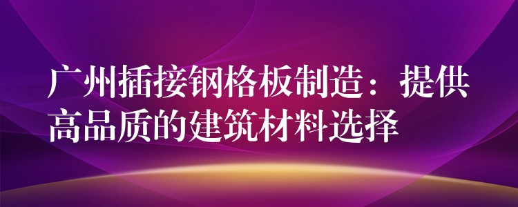 广州插接钢格板制造：提供高品质的建筑材料选择