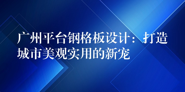 广州平台钢格板设计：打造城市美观实用的新宠