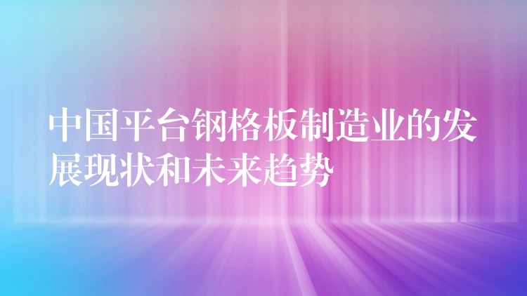 中国平台钢格板制造业的发展现状和未来趋势