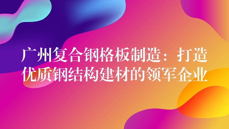 广州复合钢格板制造：打造优质钢结构建材的领军企业