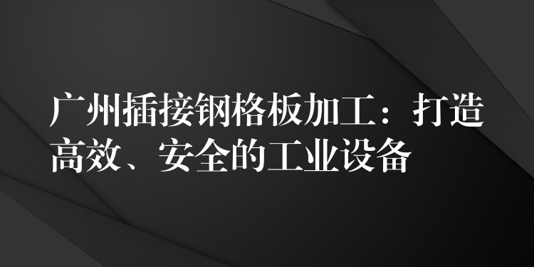 广州插接钢格板加工：打造高效、安全的工业设备