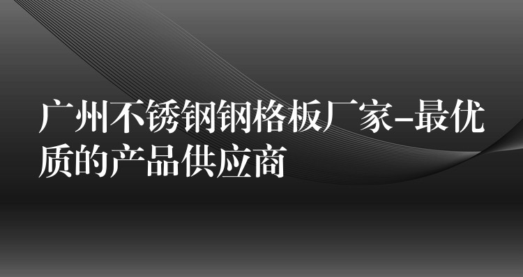 广州不锈钢钢格板厂家-最优质的产品供应商