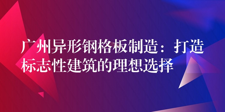 广州异形钢格板制造：打造标志性建筑的理想选择