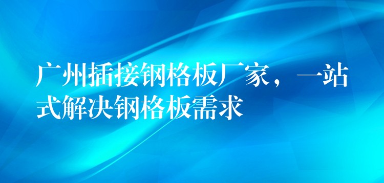 广州插接钢格板厂家，一站式解决钢格板需求