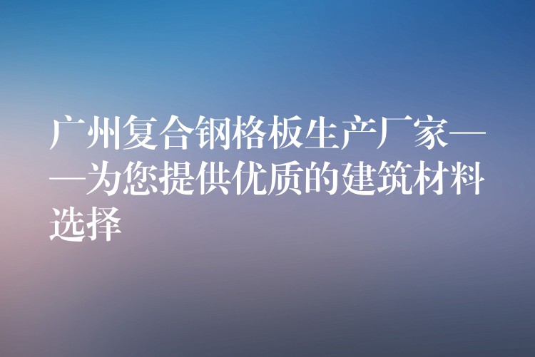 广州复合钢格板生产厂家——为您提供优质的建筑材料选择