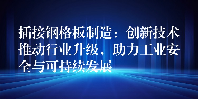 插接钢格板制造：创新技术推动行业升级，助力工业安全与可持续发展