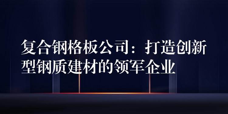 复合钢格板公司：打造创新型钢质建材的领军企业