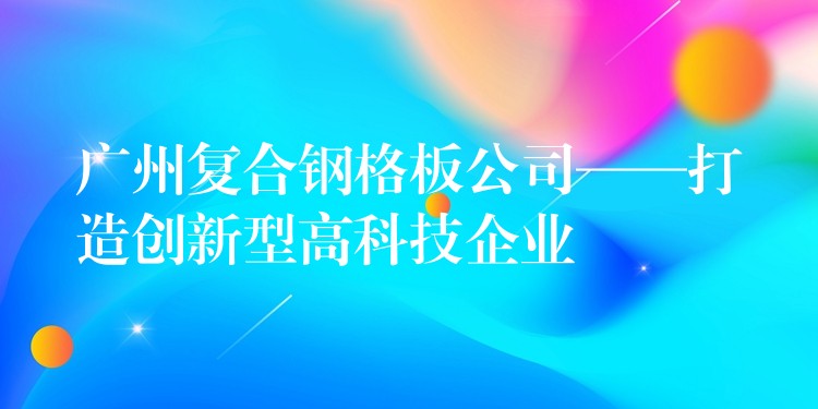 广州复合钢格板公司——打造创新型高科技企业