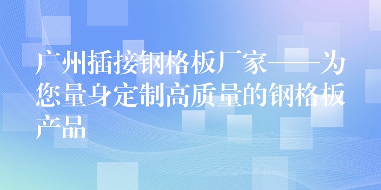 广州插接钢格板厂家——为您量身定制高质量的钢格板产品