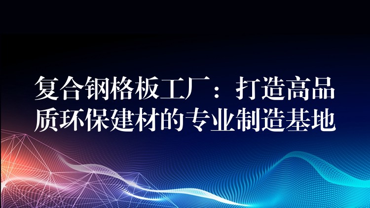 复合钢格板工厂：打造高品质环保建材的专业制造基地