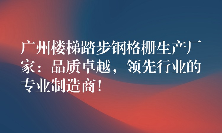 广州楼梯踏步钢格栅生产厂家：品质卓越，领先行业的专业制造商！