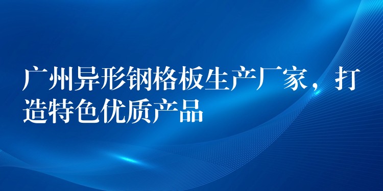 广州异形钢格板生产厂家，打造特色优质产品