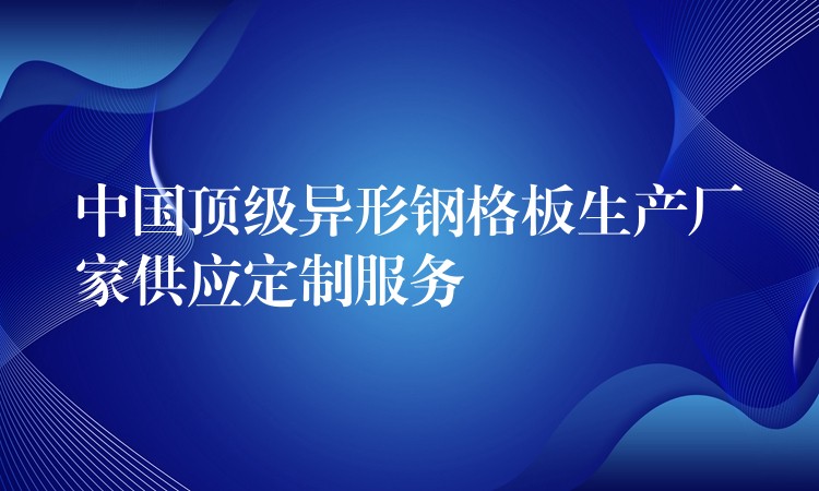 中国顶级异形钢格板生产厂家供应定制服务