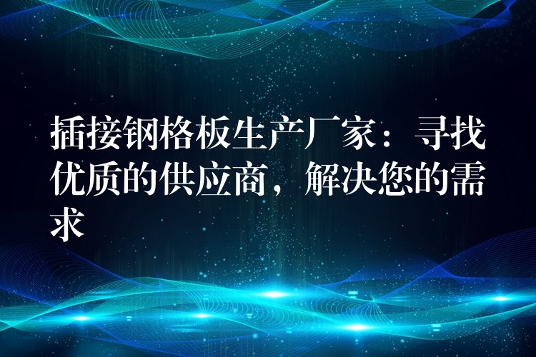 插接钢格板生产厂家：寻找优质的供应商，解决您的需求