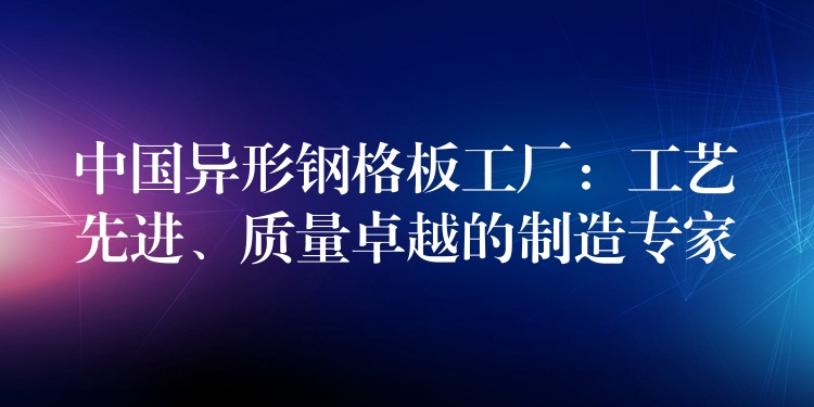 中国异形钢格板工厂：工艺先进、质量卓越的制造专家