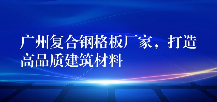 广州复合钢格板厂家，打造高品质建筑材料