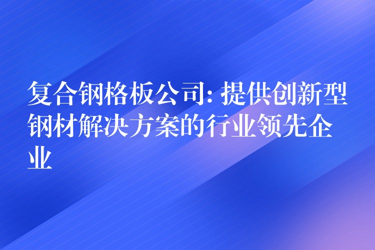 复合钢格板公司: 提供创新型钢材解决方案的行业领先企业