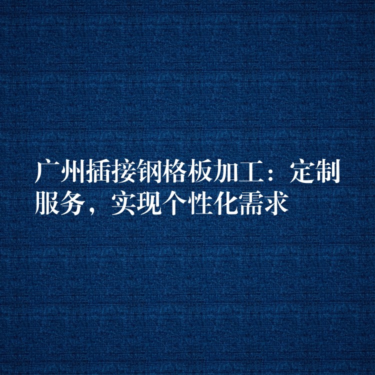 广州插接钢格板加工：定制服务，实现个性化需求