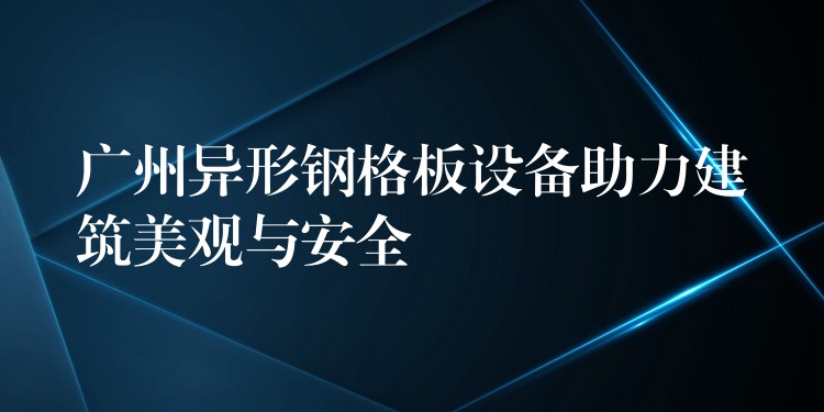 广州异形钢格板设备助力建筑美观与安全