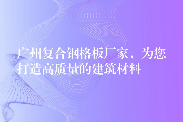 广州复合钢格板厂家，为您打造高质量的建筑材料