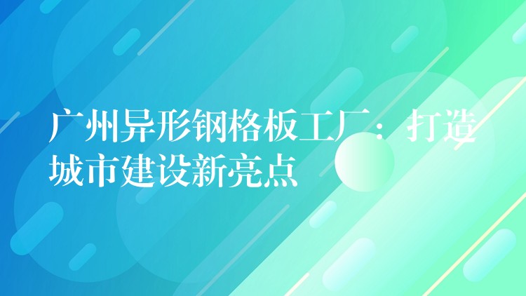 广州异形钢格板工厂：打造城市建设新亮点