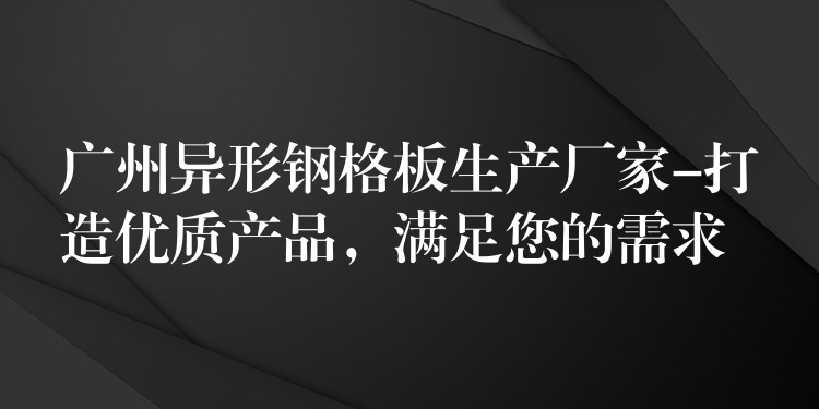 广州异形钢格板生产厂家-打造优质产品，满足您的需求