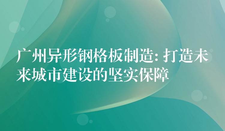 广州异形钢格板制造: 打造未来城市建设的坚实保障