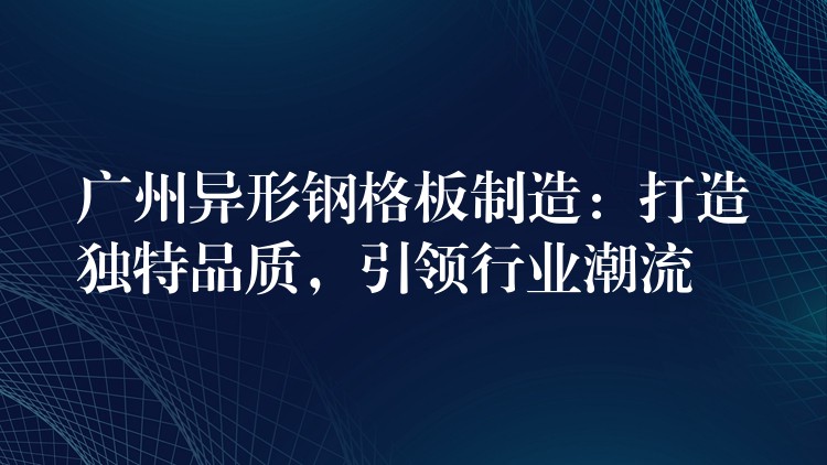 广州异形钢格板制造：打造独特品质，引领行业潮流