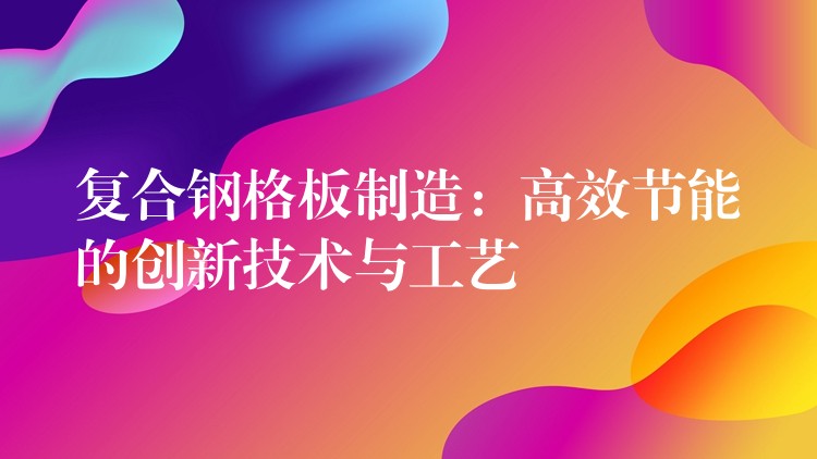 复合钢格板制造：高效节能的创新技术与工艺