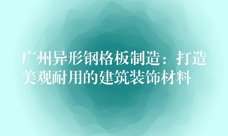 广州异形钢格板制造：打造美观耐用的建筑装饰材料