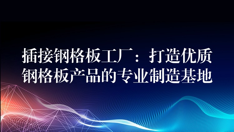 插接钢格板工厂：打造优质钢格板产品的专业制造基地