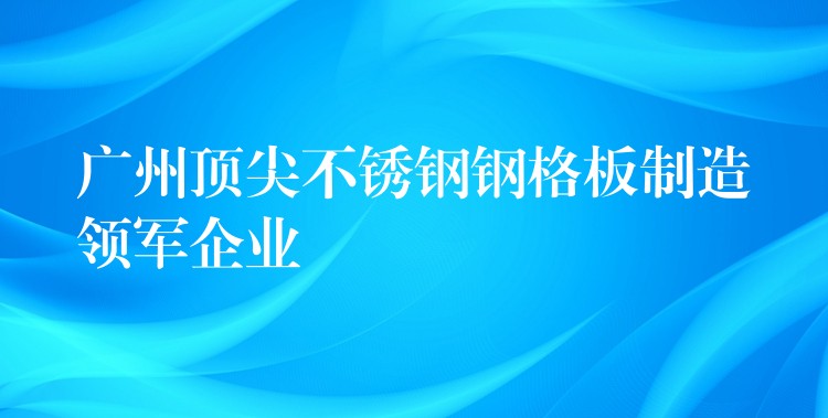 广州顶尖不锈钢钢格板制造领军企业