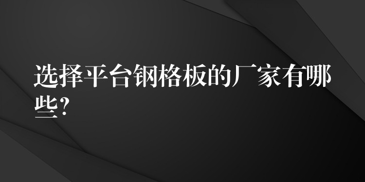 选择平台钢格板的厂家有哪些？