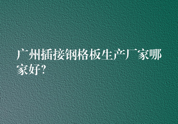 广州插接钢格板生产厂家哪家好？