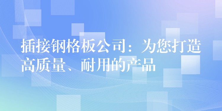 插接钢格板公司：为您打造高质量、耐用的产品