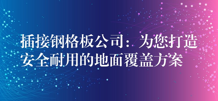 插接钢格板公司：为您打造安全耐用的地面覆盖方案