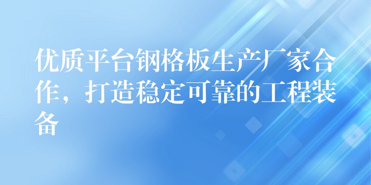 优质平台钢格板生产厂家合作，打造稳定可靠的工程装备