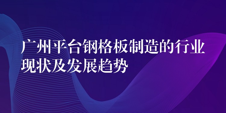 广州平台钢格板制造的行业现状及发展趋势