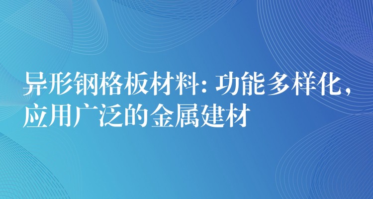 异形钢格板材料: 功能多样化，应用广泛的金属建材