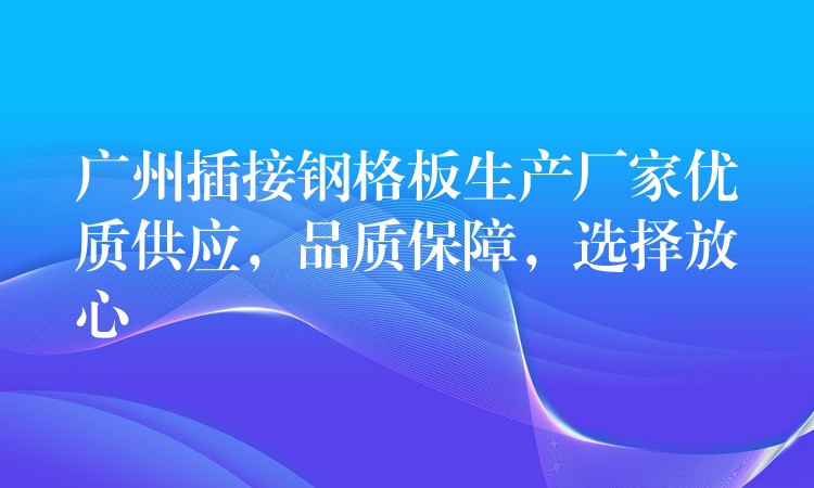 广州插接钢格板生产厂家优质供应，品质保障，选择放心