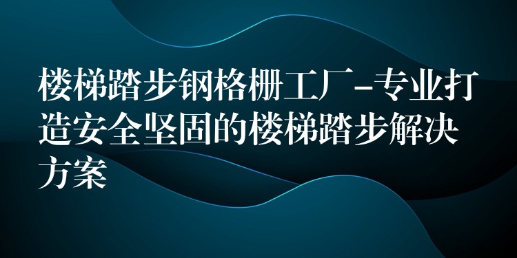 楼梯踏步钢格栅工厂-专业打造安全坚固的楼梯踏步解决方案