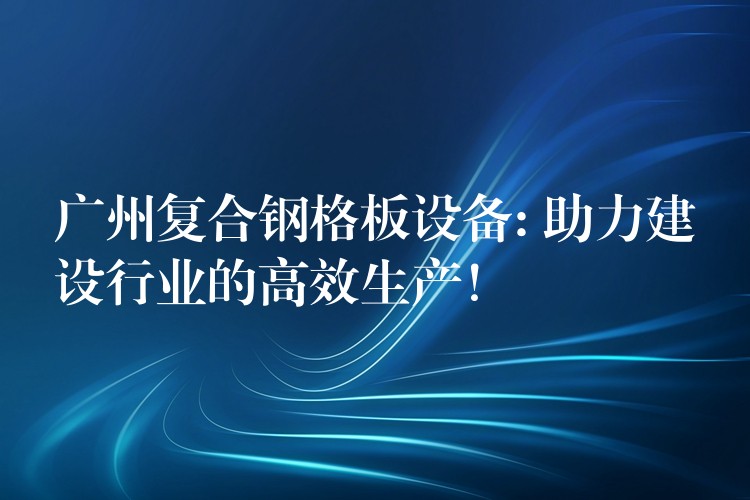 广州复合钢格板设备: 助力建设行业的高效生产！