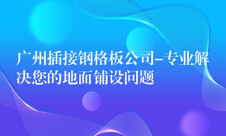 广州插接钢格板公司-专业解决您的地面铺设问题