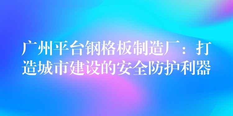 广州平台钢格板制造厂：打造城市建设的安全防护利器