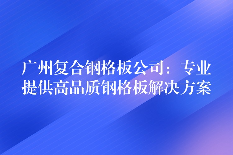 广州复合钢格板公司：专业提供高品质钢格板解决方案