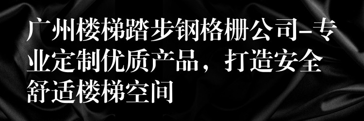 广州楼梯踏步钢格栅公司-专业定制优质产品，打造安全舒适楼梯空间