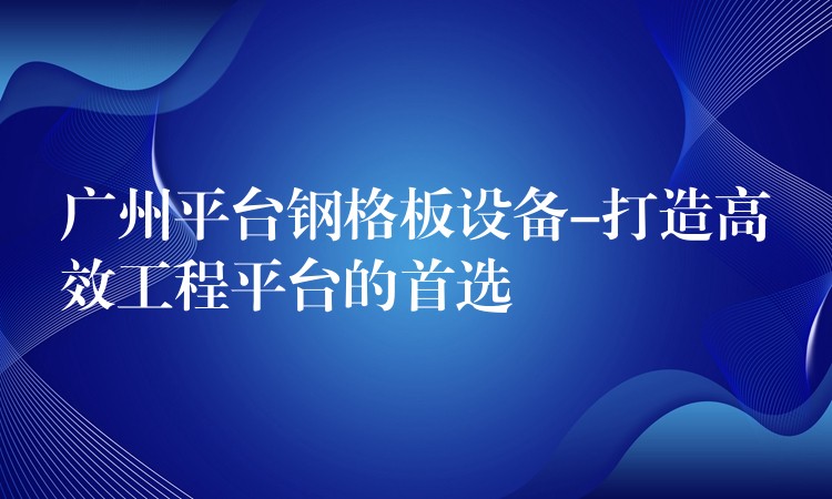 广州平台钢格板设备-打造高效工程平台的首选