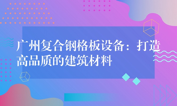 广州复合钢格板设备：打造高品质的建筑材料