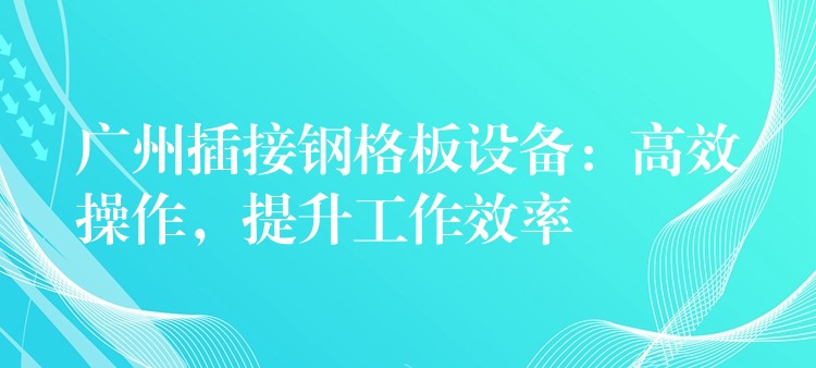 广州插接钢格板设备：高效操作，提升工作效率