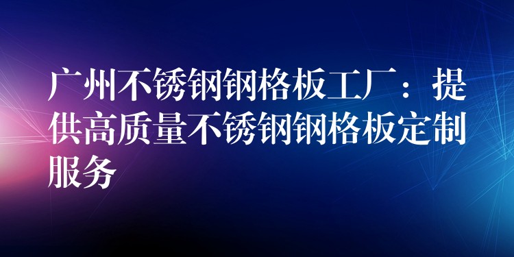 广州不锈钢钢格板工厂：提供高质量不锈钢钢格板定制服务